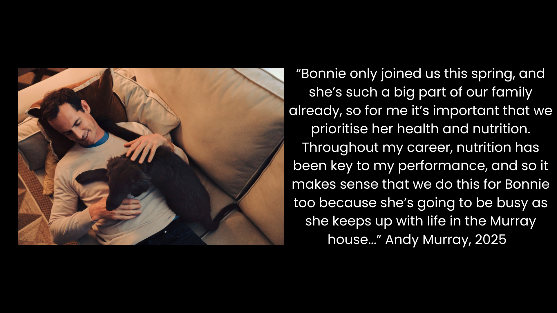 “Bonnie only joined us this spring, and she’s such a big part of our family already, so for me it’s important that we prioritise her health and nutrition. Throughout my career, nutrition has been key to my performance, and so it makes sense that we do this for Bonnie too because she’s going to be busy as she keeps up with life in the Murray house...” Andy Murray, 2025
